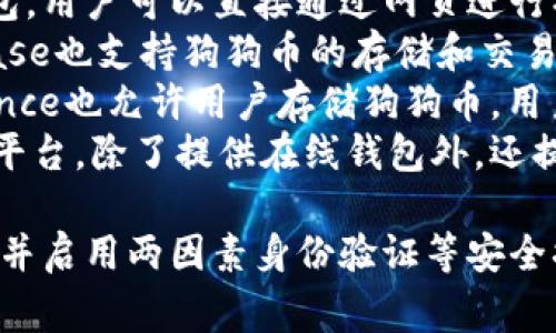 是的，狗狗币（Dogecoin）有多种在线钱包可供用户使用。以下是一些常见的狗狗币在线钱包平台：

1. **Dogecoin官方网站钱包**：这是狗狗币官方提供的钱包，用户可以直接通过网页进行操作，方便实用。
2. **Coinbase**：作为一款知名的加密货币交易所，Coinbase也支持狗狗币的存储和交易。用户可以在其平台上创建一个账户，并获得一个在线钱包。
3. **Binance**：全球最大的加密货币交易平台之一，Binance也允许用户存储狗狗币。用户可以通过其交易所进行转账、交易和投资。
4. **Crypto.com**：这是一款集成了多种加密货币功能的平台，除了提供在线钱包外，还提供交易、卡片消费等多种逻辑。

使用在线钱包时，请务必注意安全性，选择信誉良好的平台，并启用两因素身份验证等安全措施，以保护自己的资产安全。希望这些信息对你有所帮助！